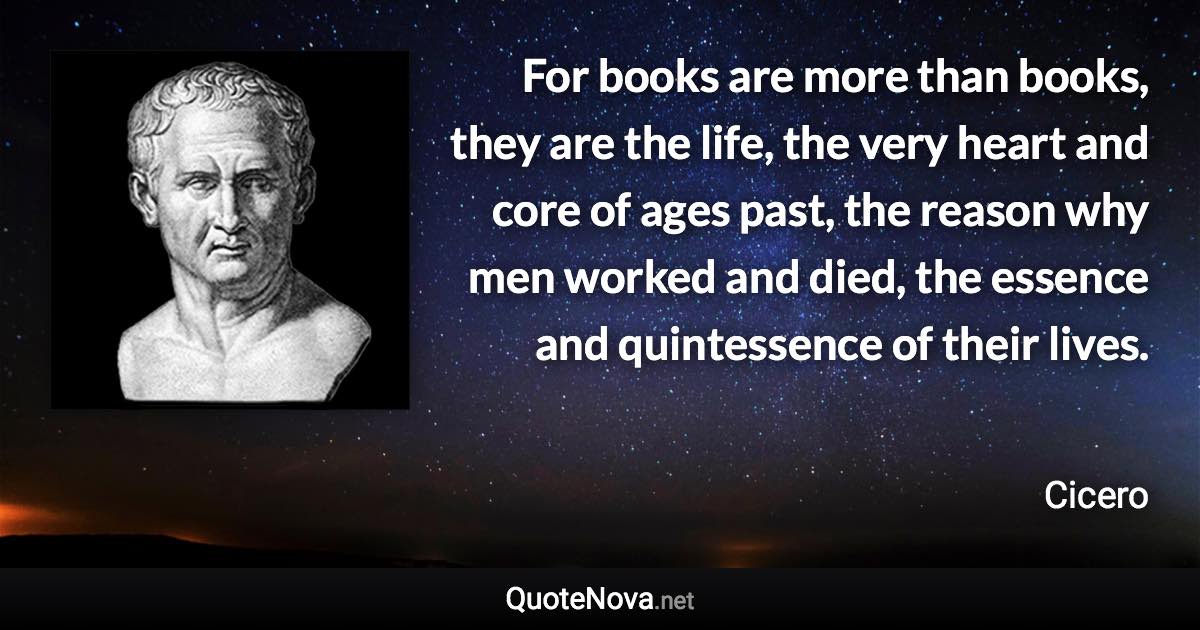 For books are more than books, they are the life, the very heart and core of ages past, the reason why men worked and died, the essence and quintessence of their lives. - Cicero quote