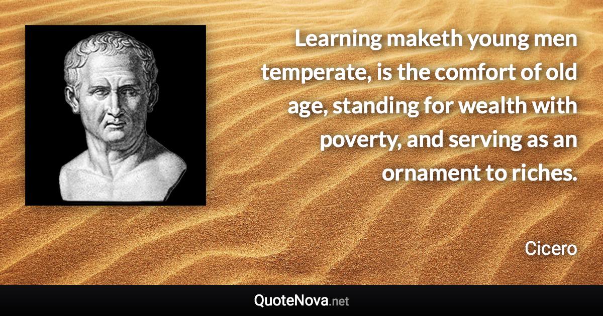 Learning maketh young men temperate, is the comfort of old age, standing for wealth with poverty, and serving as an ornament to riches. - Cicero quote