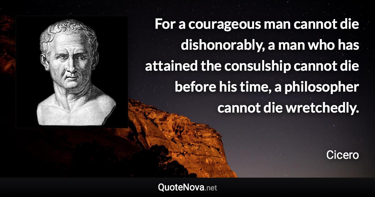 For a courageous man cannot die dishonorably, a man who has attained the consulship cannot die before his time, a philosopher cannot die wretchedly. - Cicero quote