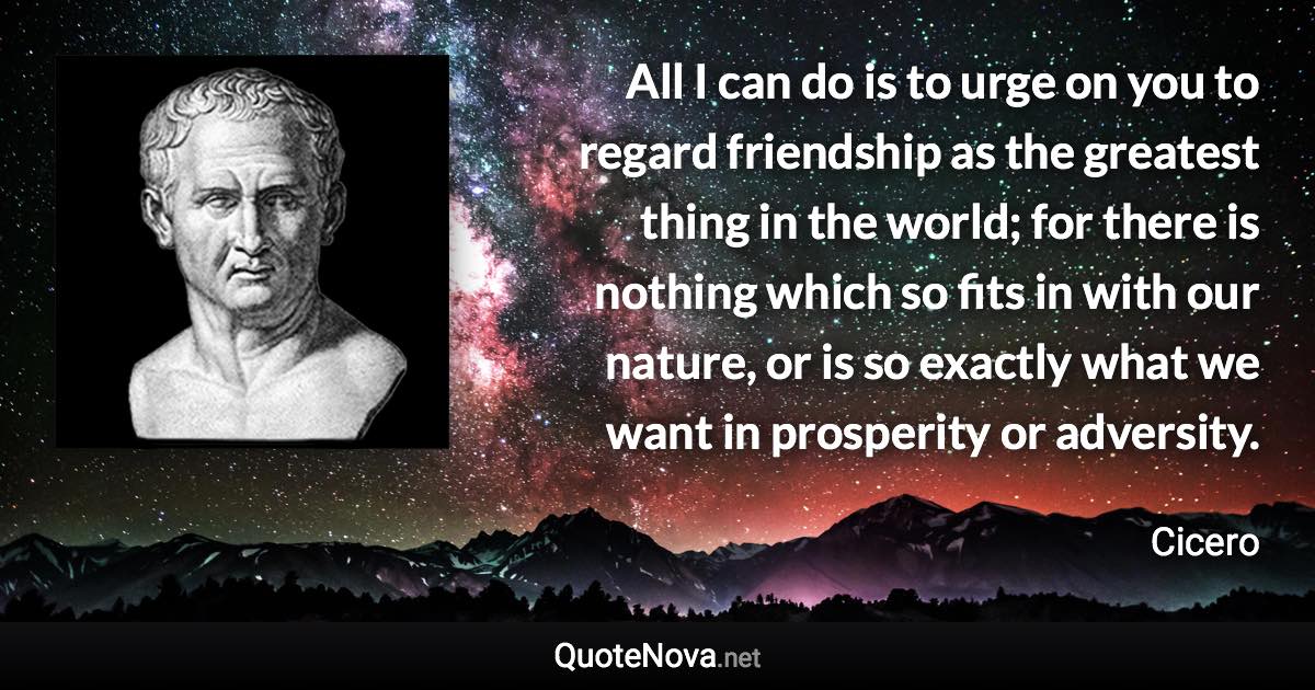 All I can do is to urge on you to regard friendship as the greatest thing in the world; for there is nothing which so fits in with our nature, or is so exactly what we want in prosperity or adversity. - Cicero quote