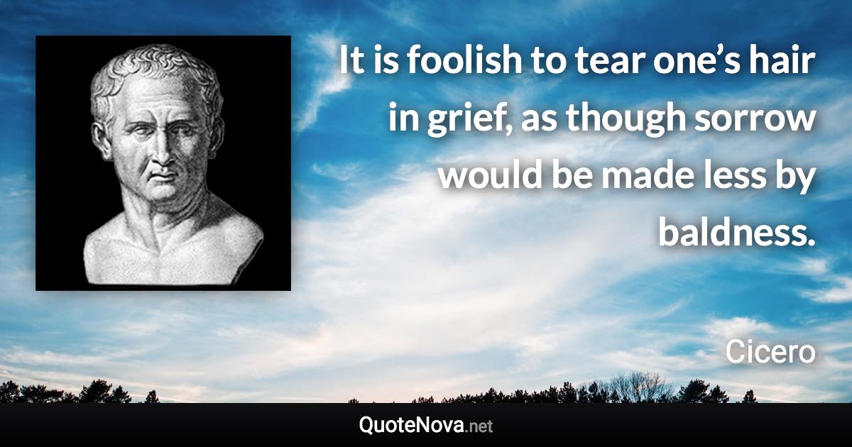 It is foolish to tear one’s hair in grief, as though sorrow would be made less by baldness. - Cicero quote