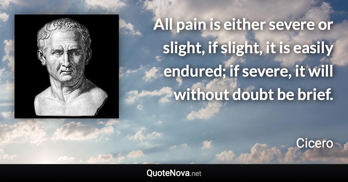 All pain is either severe or slight, if slight, it is easily endured; if severe, it will without doubt be brief. - Cicero quote