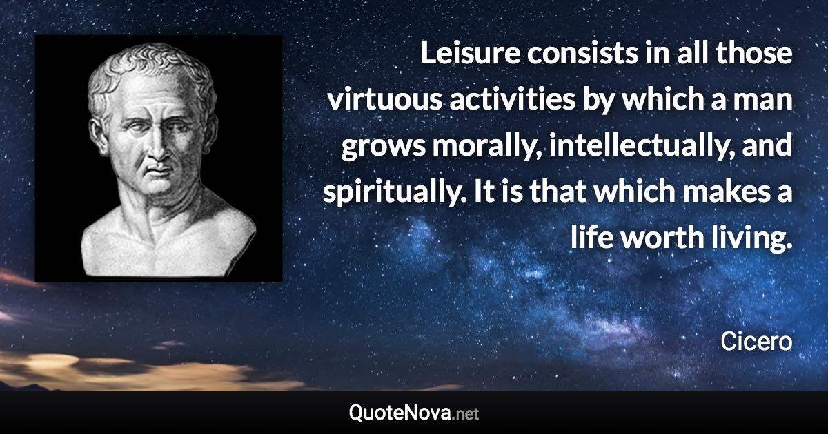 Leisure consists in all those virtuous activities by which a man grows morally, intellectually, and spiritually. It is that which makes a life worth living. - Cicero quote