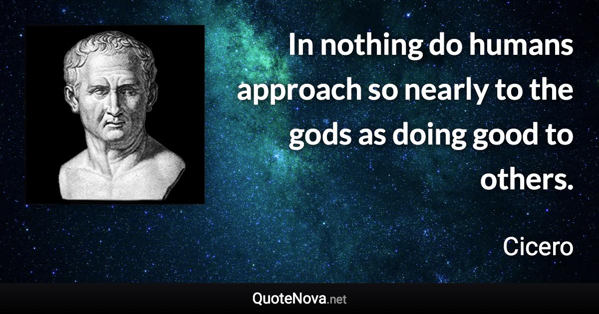 In nothing do humans approach so nearly to the gods as doing good to others. - Cicero quote