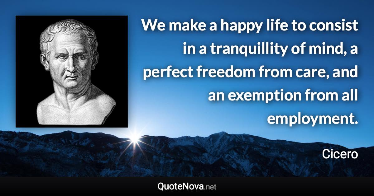 We make a happy life to consist in a tranquillity of mind, a perfect freedom from care, and an exemption from all employment. - Cicero quote