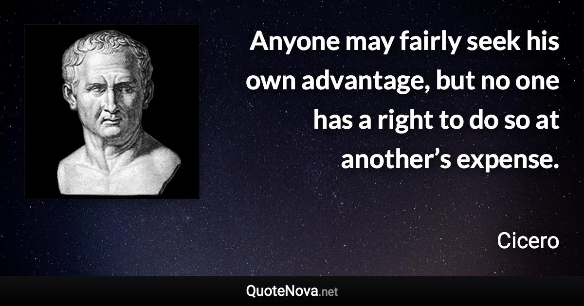 Anyone may fairly seek his own advantage, but no one has a right to do so at another’s expense. - Cicero quote