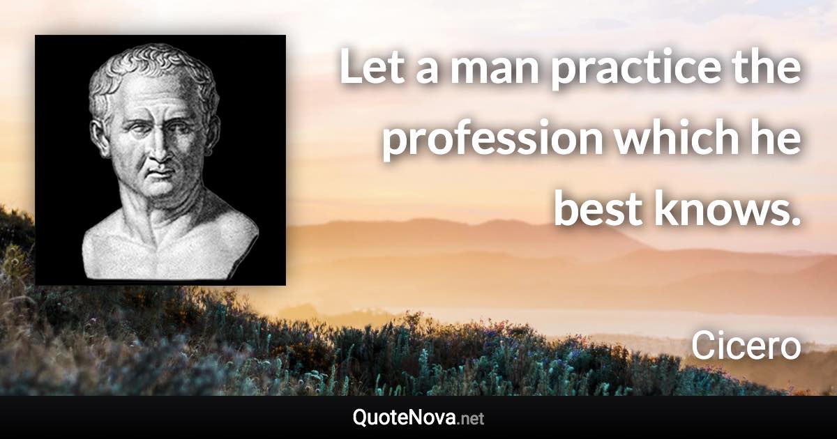 Let a man practice the profession which he best knows. - Cicero quote