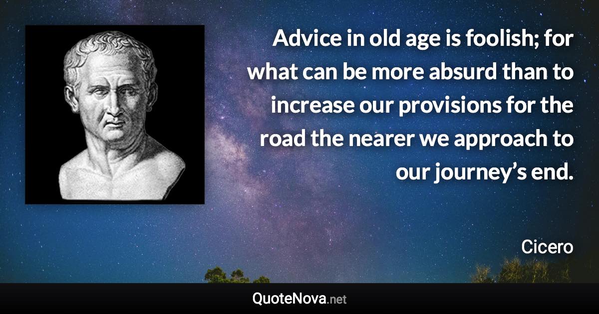 Advice in old age is foolish; for what can be more absurd than to increase our provisions for the road the nearer we approach to our journey’s end. - Cicero quote