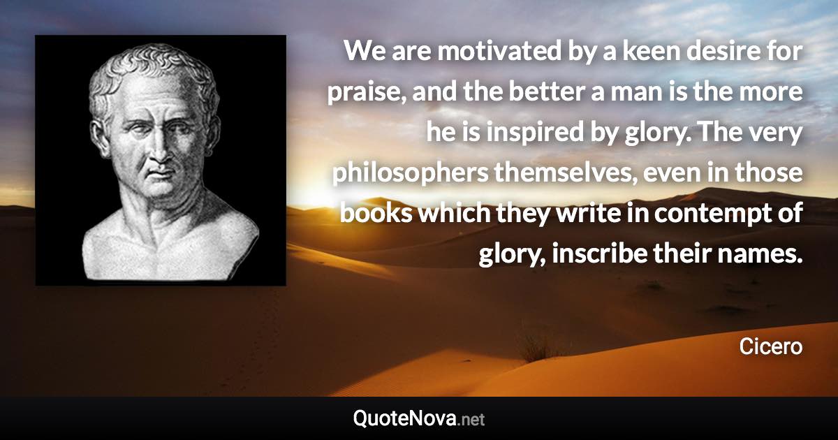 We are motivated by a keen desire for praise, and the better a man is the more he is inspired by glory. The very philosophers themselves, even in those books which they write in contempt of glory, inscribe their names. - Cicero quote