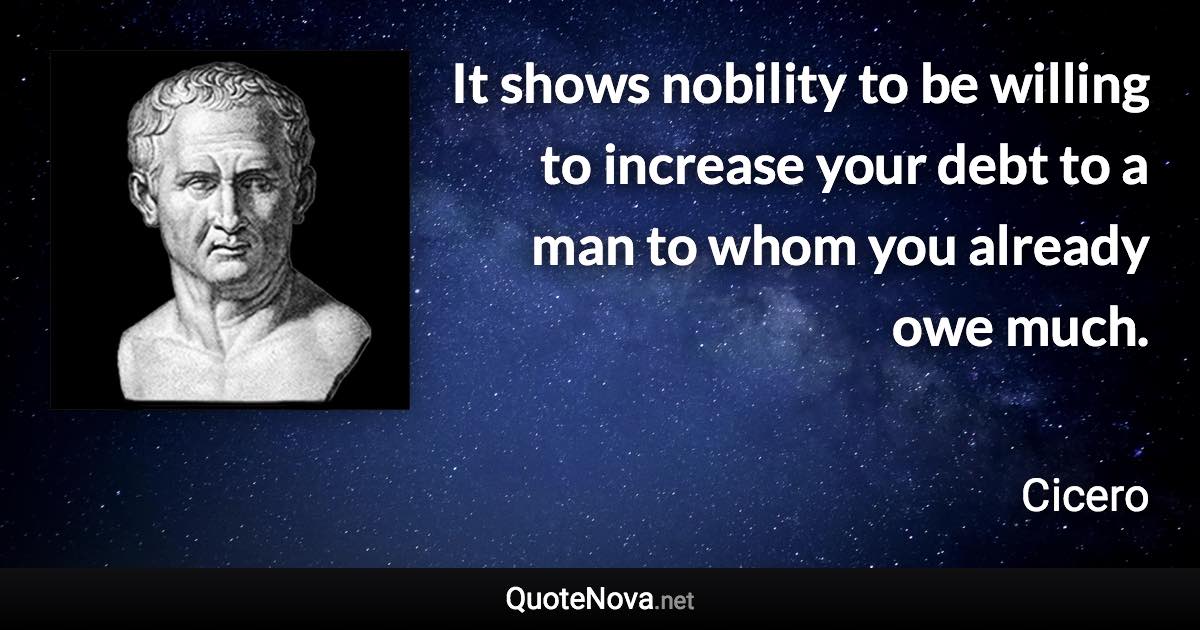 It shows nobility to be willing to increase your debt to a man to whom you already owe much. - Cicero quote