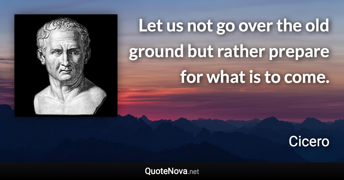 Let us not go over the old ground but rather prepare for what is to come. - Cicero quote