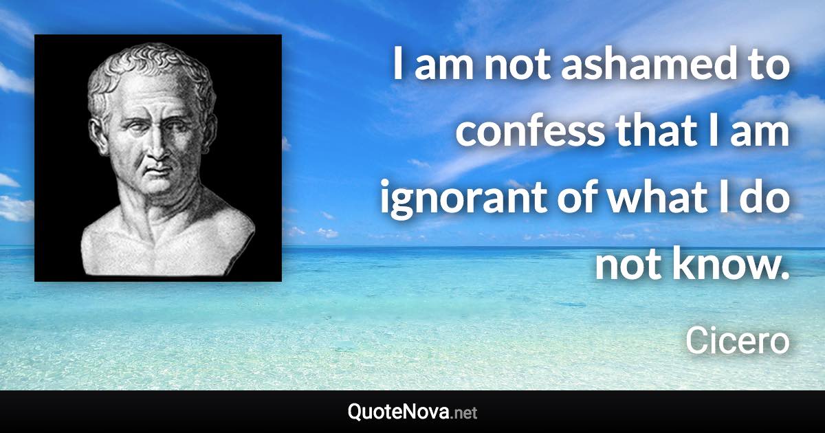 I am not ashamed to confess that I am ignorant of what I do not know. - Cicero quote