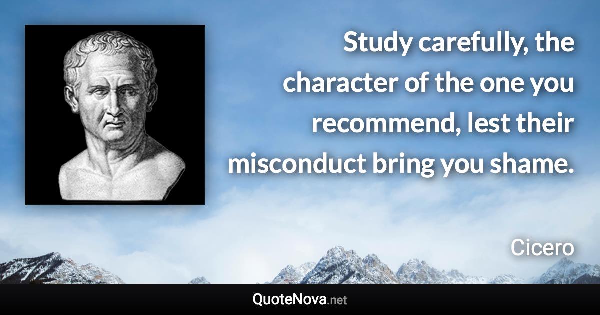 Study carefully, the character of the one you recommend, lest their misconduct bring you shame. - Cicero quote