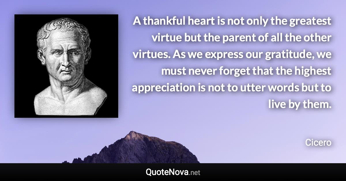 A thankful heart is not only the greatest virtue but the parent of all the other virtues. As we express our gratitude, we must never forget that the highest appreciation is not to utter words but to live by them. - Cicero quote