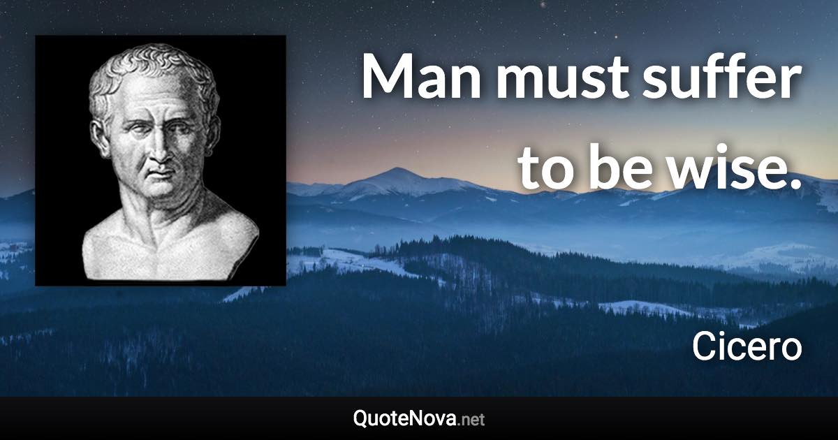 Man must suffer to be wise. - Cicero quote