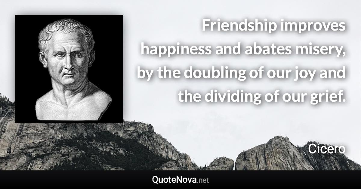 Friendship improves happiness and abates misery, by the doubling of our joy and the dividing of our grief. - Cicero quote