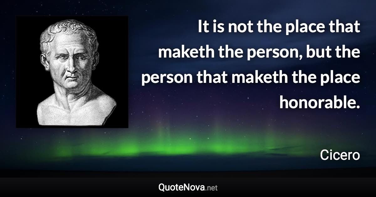 It is not the place that maketh the person, but the person that maketh the place honorable. - Cicero quote