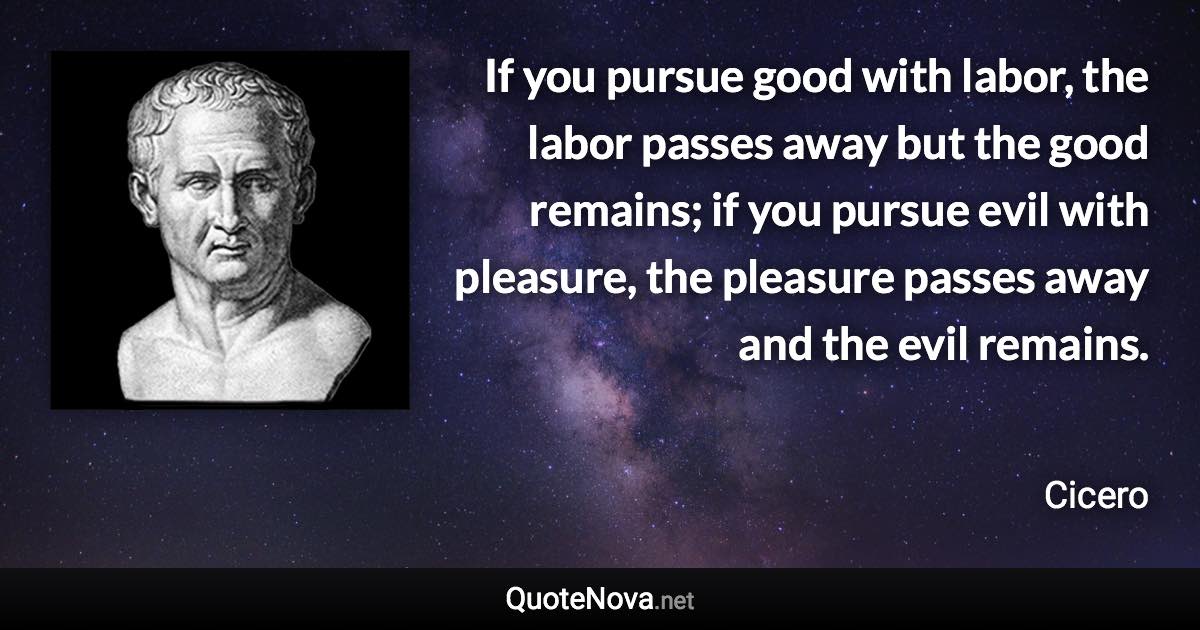 If you pursue good with labor, the labor passes away but the good remains; if you pursue evil with pleasure, the pleasure passes away and the evil remains. - Cicero quote