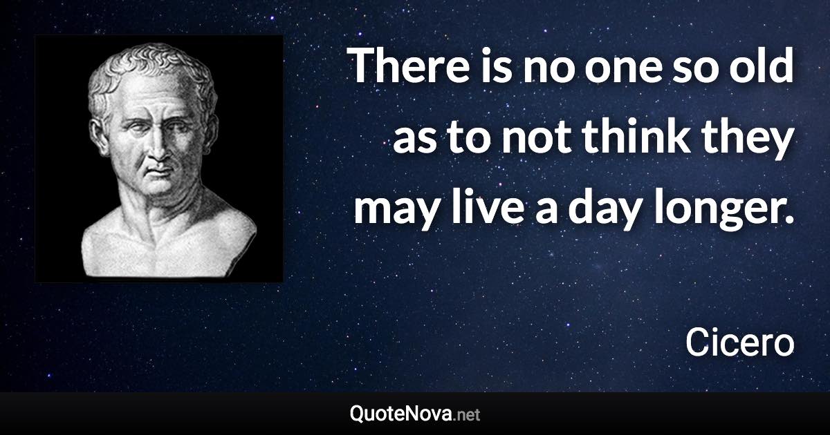 There is no one so old as to not think they may live a day longer. - Cicero quote