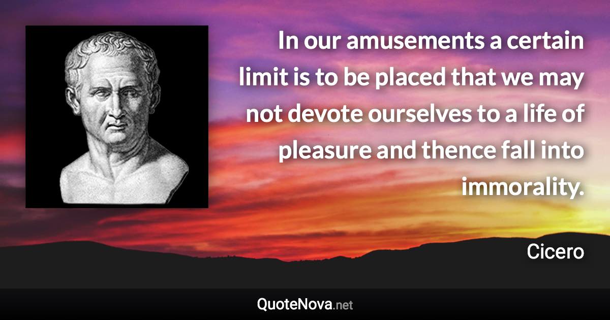 In our amusements a certain limit is to be placed that we may not devote ourselves to a life of pleasure and thence fall into immorality. - Cicero quote