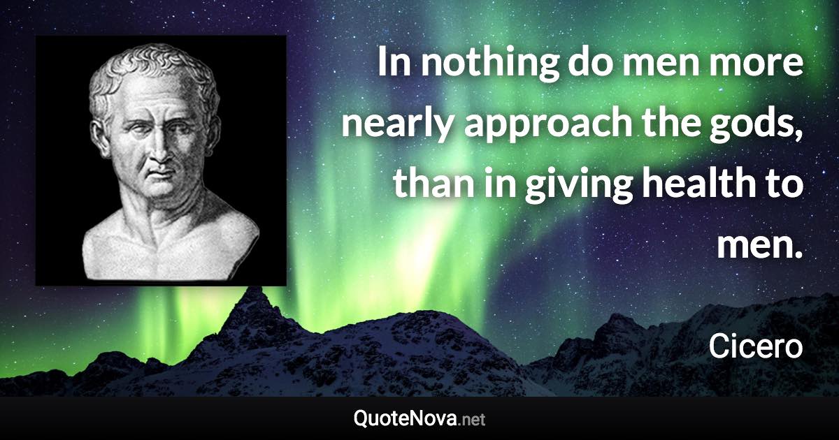 In nothing do men more nearly approach the gods, than in giving health to men. - Cicero quote