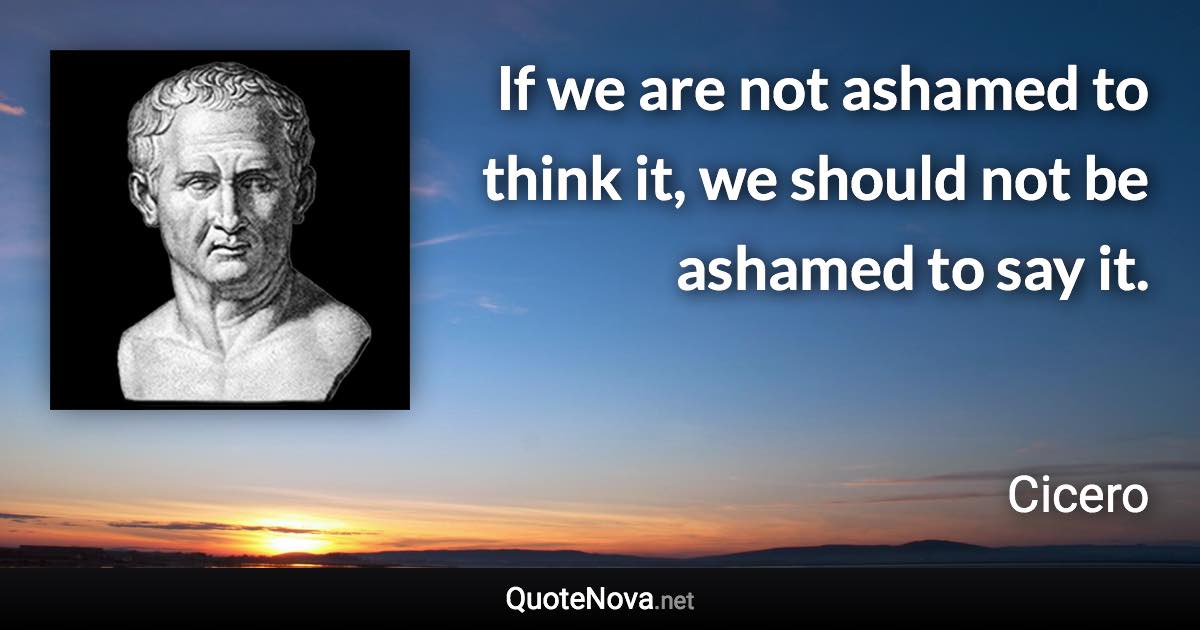 If we are not ashamed to think it, we should not be ashamed to say it. - Cicero quote