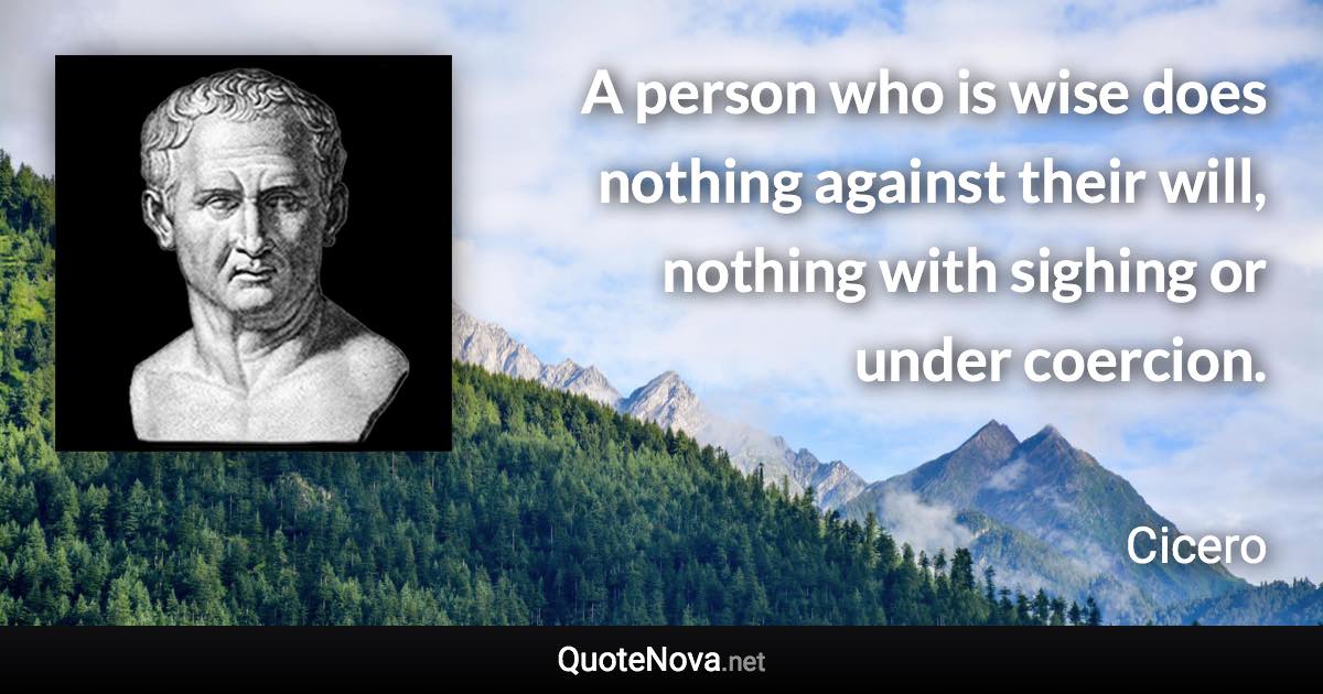 A person who is wise does nothing against their will, nothing with sighing or under coercion. - Cicero quote