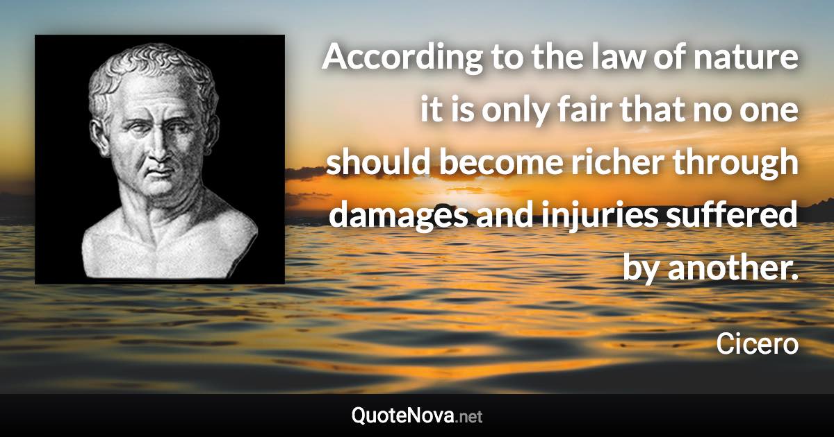 According to the law of nature it is only fair that no one should become richer through damages and injuries suffered by another. - Cicero quote