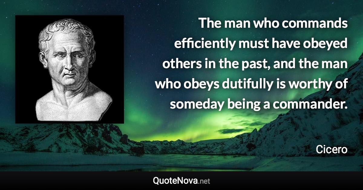 The man who commands efficiently must have obeyed others in the past, and the man who obeys dutifully is worthy of someday being a commander. - Cicero quote