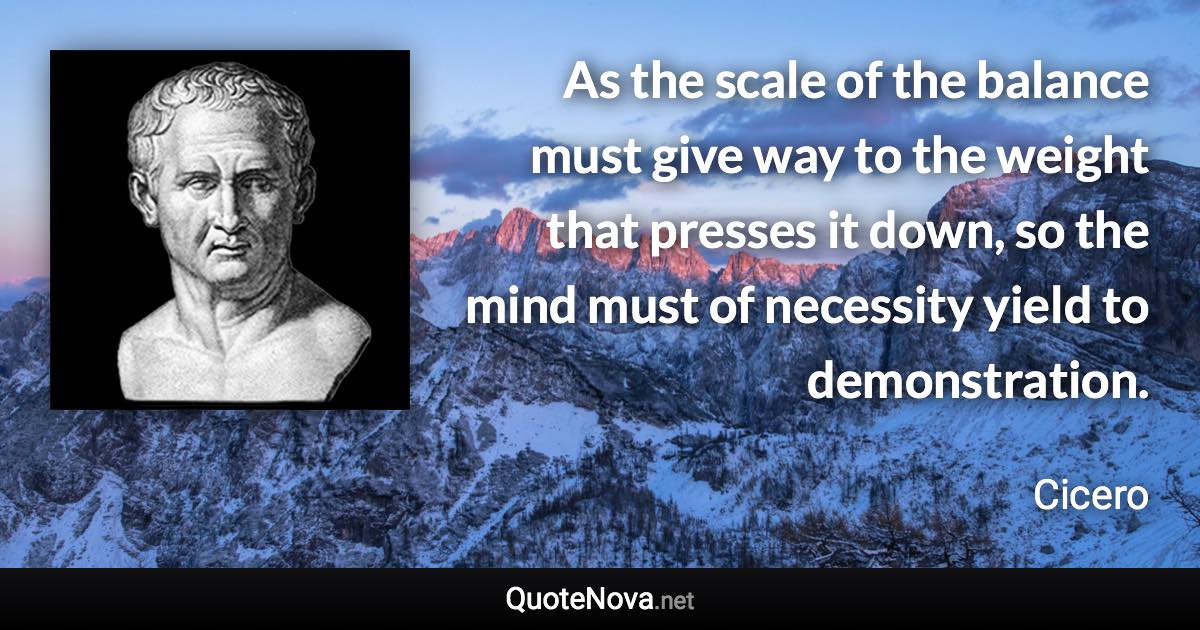 As the scale of the balance must give way to the weight that presses it down, so the mind must of necessity yield to demonstration. - Cicero quote