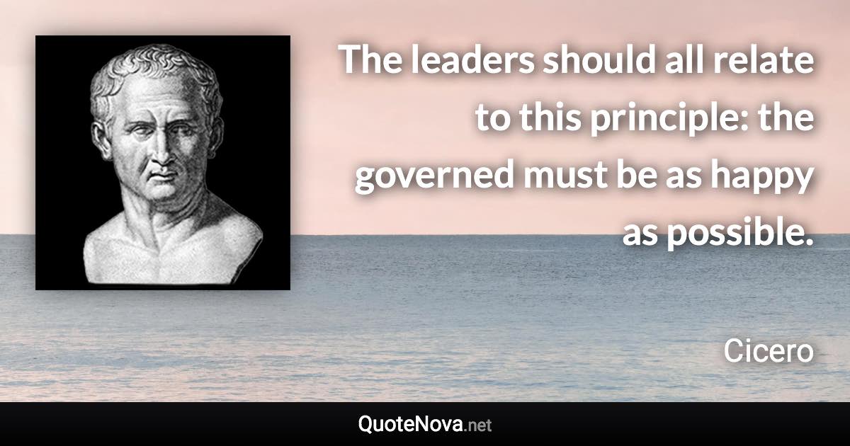 The leaders should all relate to this principle: the governed must be as happy as possible. - Cicero quote