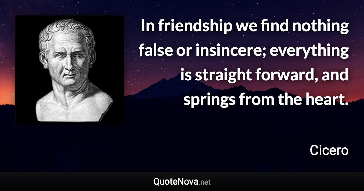 In friendship we find nothing false or insincere; everything is straight forward, and springs from the heart. - Cicero quote