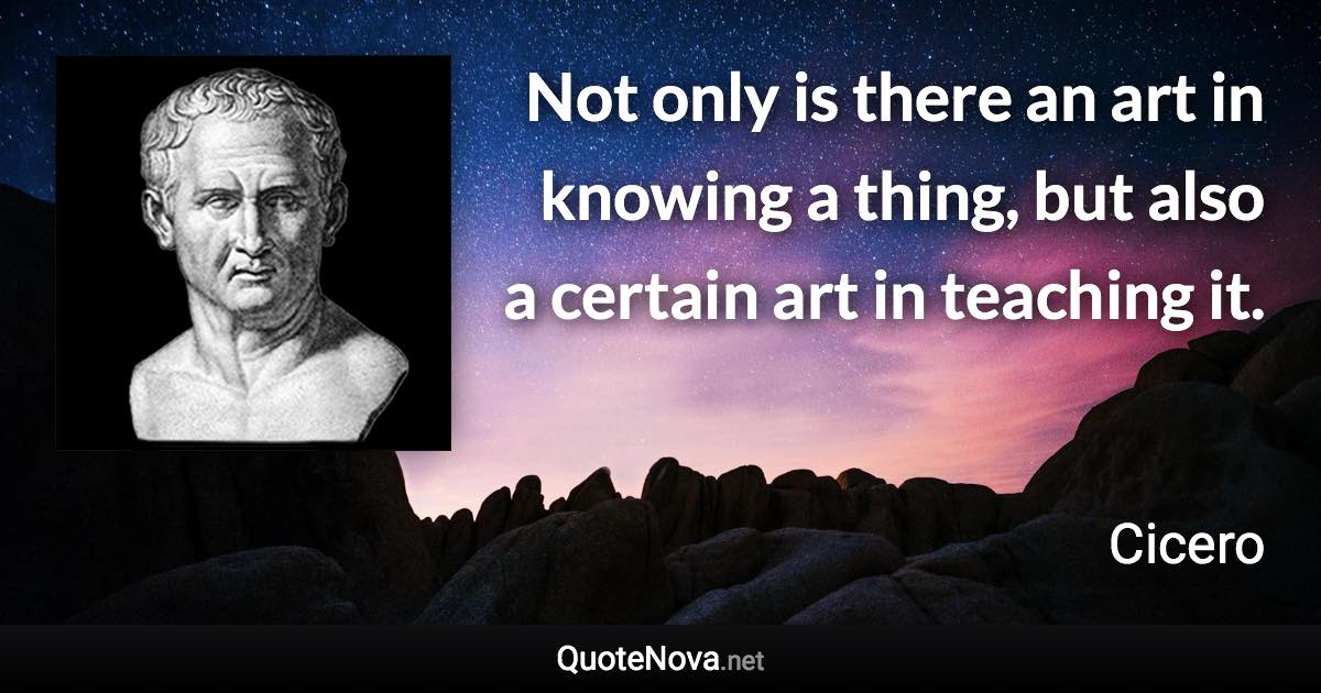 Not only is there an art in knowing a thing, but also a certain art in teaching it. - Cicero quote