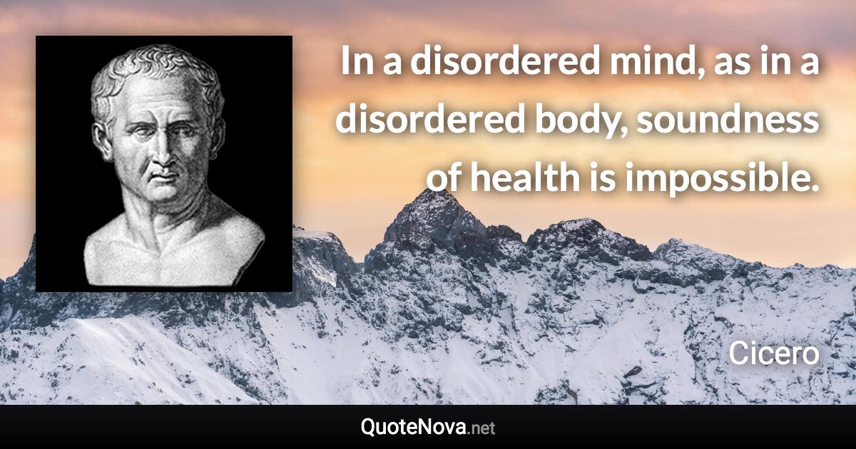 In a disordered mind, as in a disordered body, soundness of health is impossible. - Cicero quote