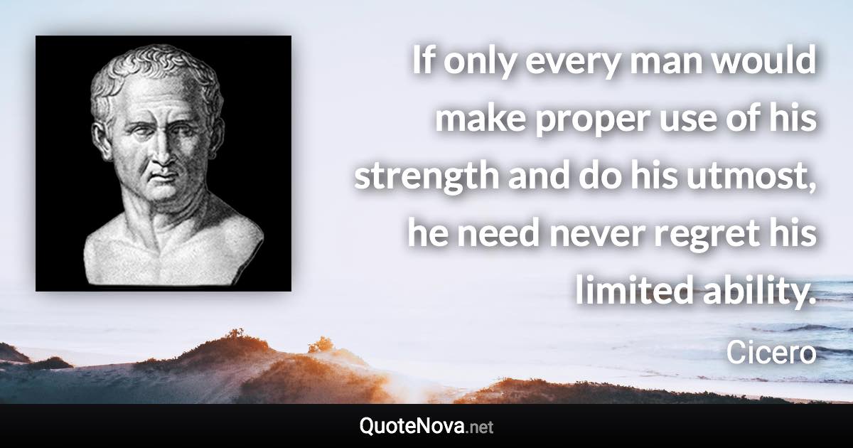 If only every man would make proper use of his strength and do his utmost, he need never regret his limited ability. - Cicero quote