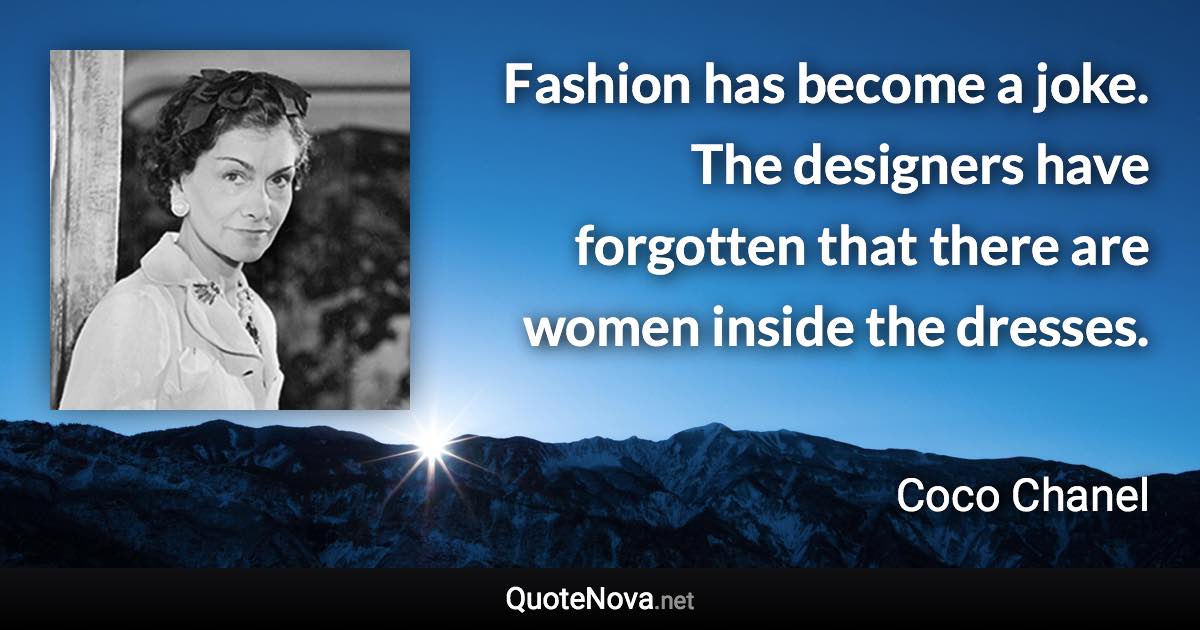 Fashion has become a joke. The designers have forgotten that there are women inside the dresses. - Coco Chanel quote