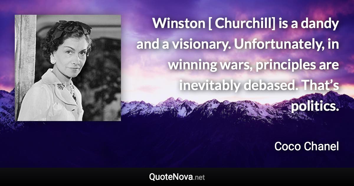 Winston [ Churchill] is a dandy and a visionary. Unfortunately, in winning wars, principles are inevitably debased. That’s politics. - Coco Chanel quote