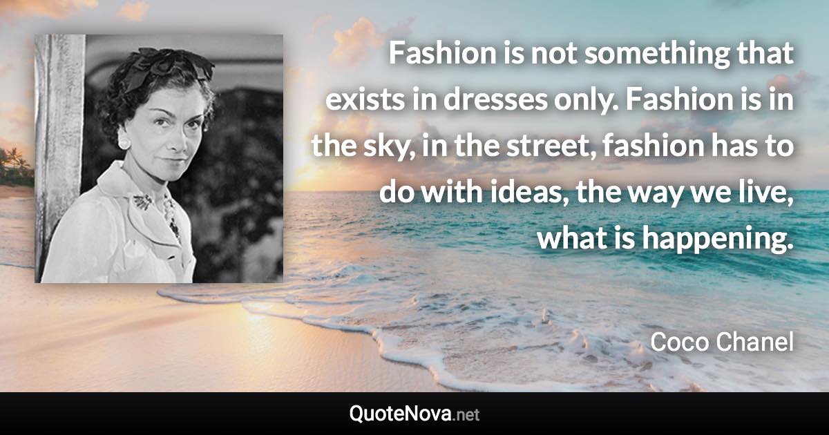 Fashion is not something that exists in dresses only. Fashion is in the sky, in the street, fashion has to do with ideas, the way we live, what is happening. - Coco Chanel quote