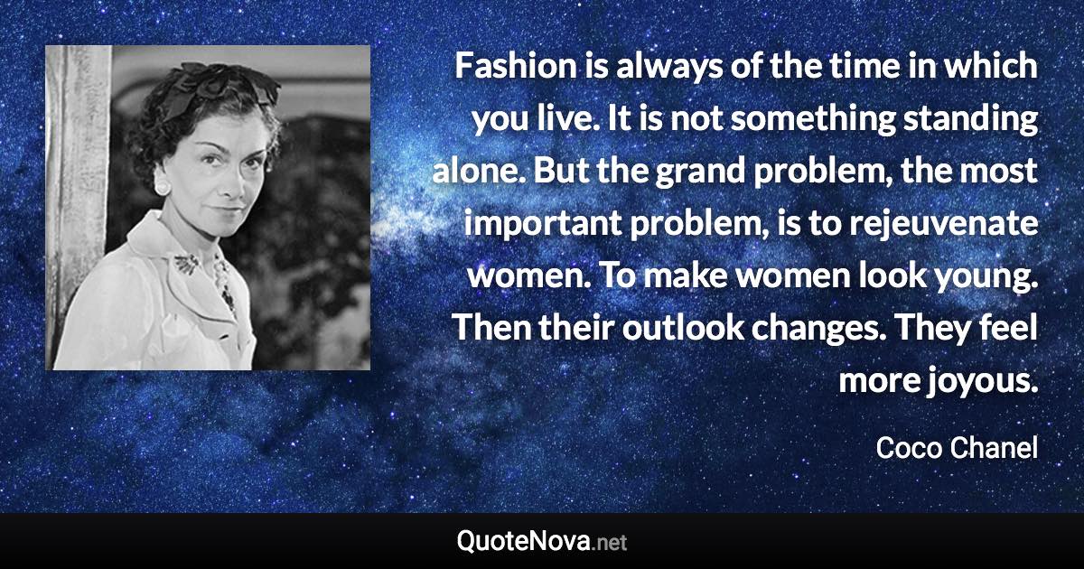 Fashion is always of the time in which you live. It is not something standing alone. But the grand problem, the most important problem, is to rejeuvenate women. To make women look young. Then their outlook changes. They feel more joyous. - Coco Chanel quote