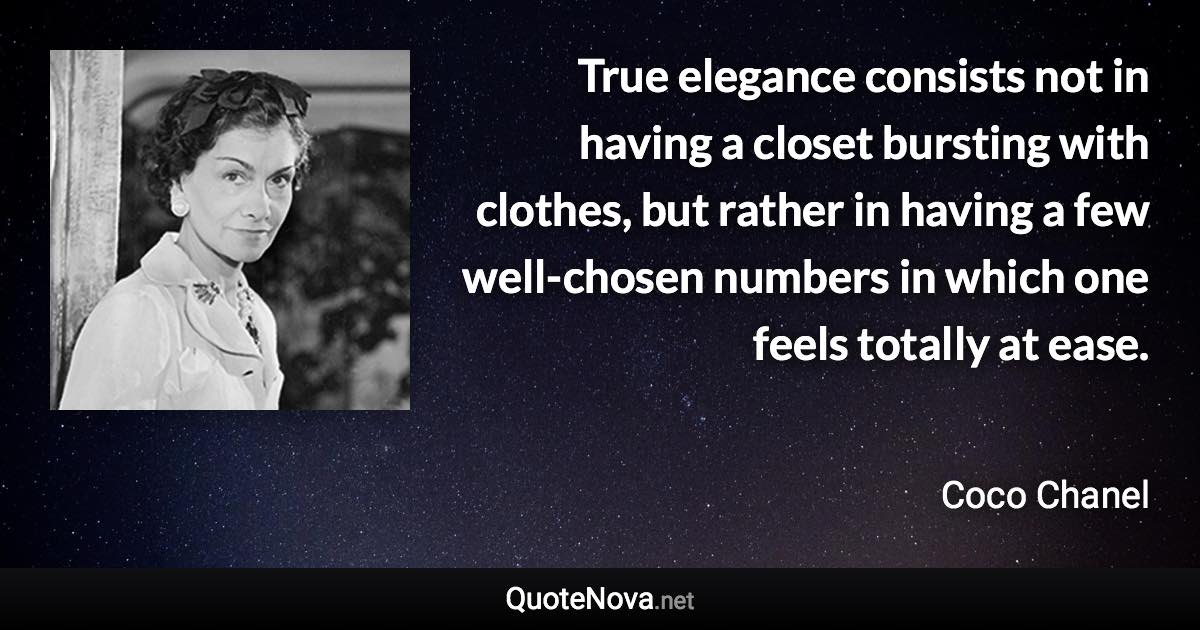 True elegance consists not in having a closet bursting with clothes, but rather in having a few well-chosen numbers in which one feels totally at ease. - Coco Chanel quote