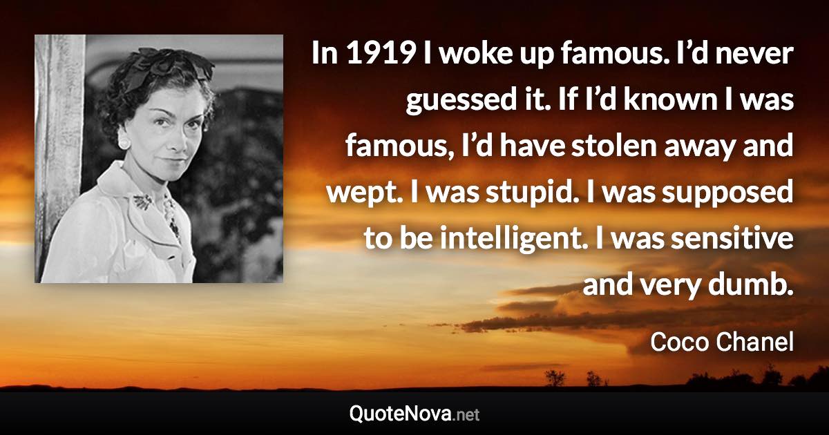 In 1919 I woke up famous. I’d never guessed it. If I’d known I was famous, I’d have stolen away and wept. I was stupid. I was supposed to be intelligent. I was sensitive and very dumb. - Coco Chanel quote