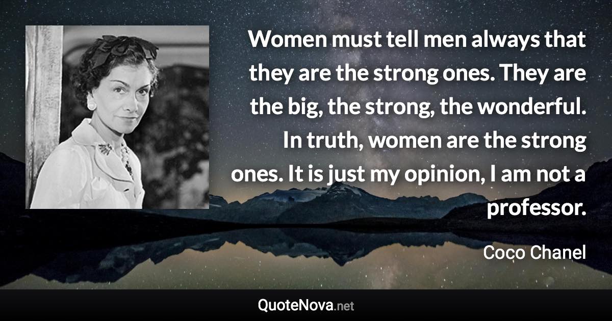 Women must tell men always that they are the strong ones. They are the big, the strong, the wonderful. In truth, women are the strong ones. It is just my opinion, I am not a professor. - Coco Chanel quote