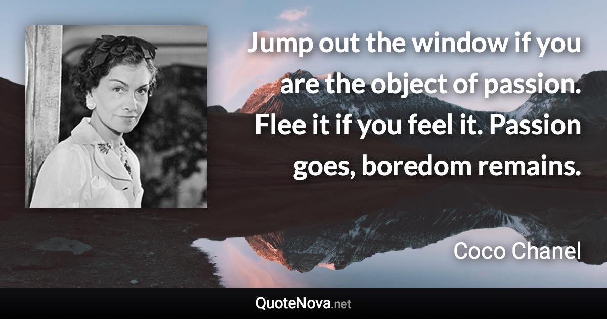 Jump out the window if you are the object of passion. Flee it if you feel it. Passion goes, boredom remains. - Coco Chanel quote