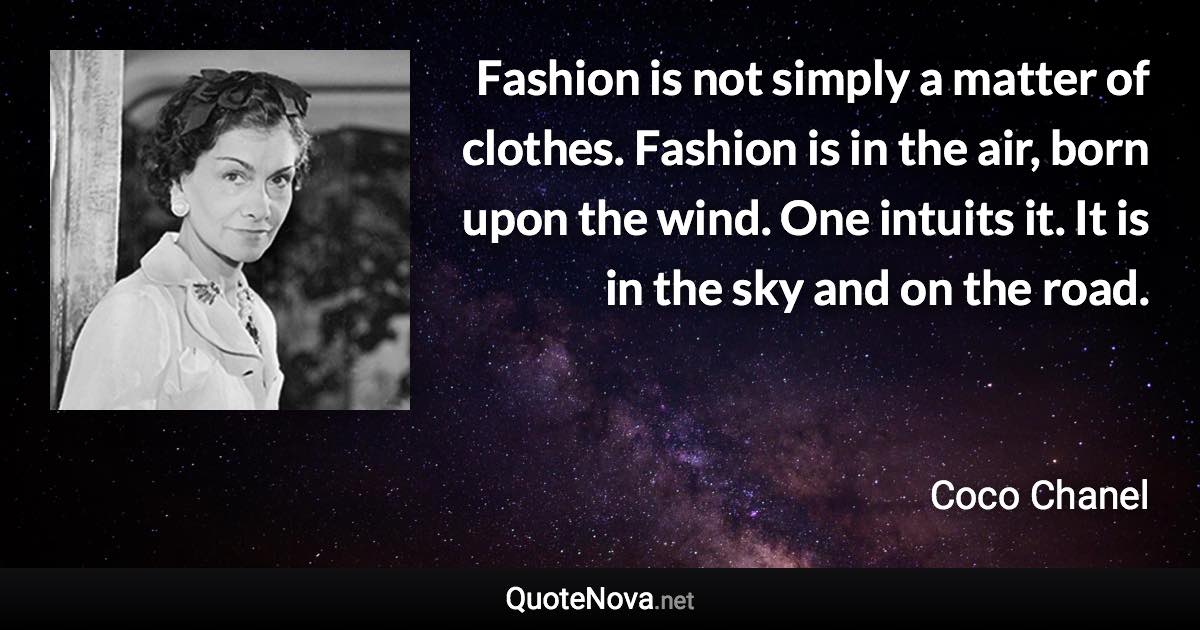 Fashion is not simply a matter of clothes. Fashion is in the air, born upon the wind. One intuits it. It is in the sky and on the road. - Coco Chanel quote