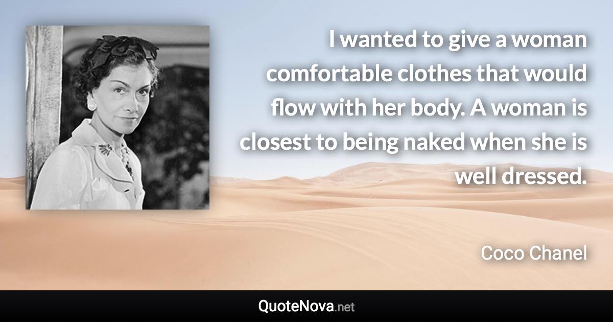 I wanted to give a woman comfortable clothes that would flow with her body. A woman is closest to being naked when she is well dressed. - Coco Chanel quote