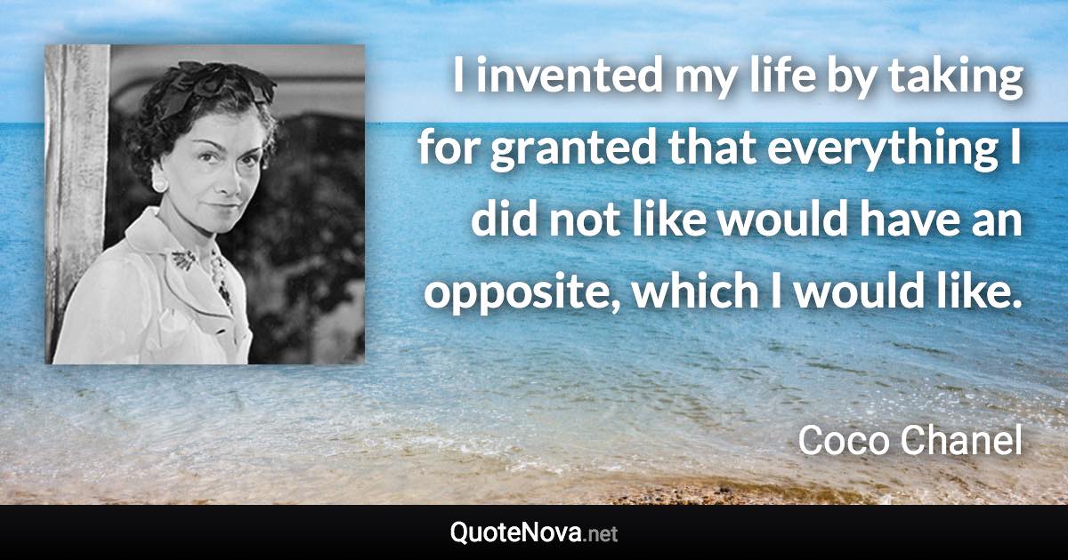 I invented my life by taking for granted that everything I did not like would have an opposite, which I would like. - Coco Chanel quote