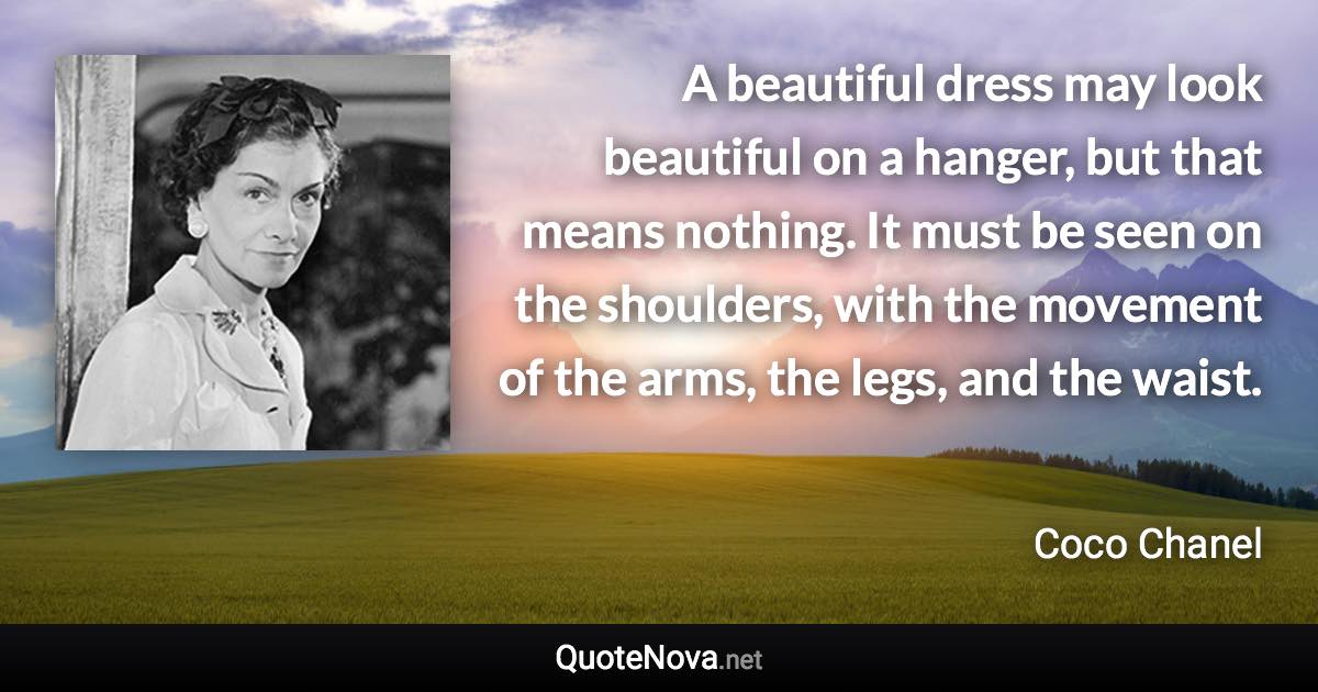 A beautiful dress may look beautiful on a hanger, but that means nothing. It must be seen on the shoulders, with the movement of the arms, the legs, and the waist. - Coco Chanel quote