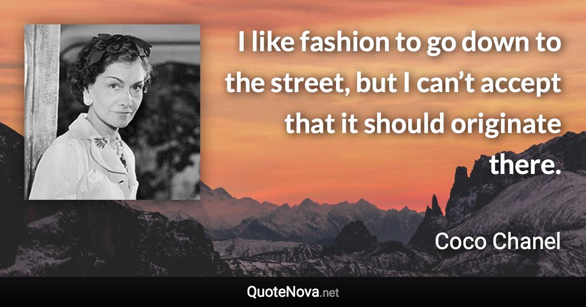 I like fashion to go down to the street, but I can’t accept that it should originate there. - Coco Chanel quote