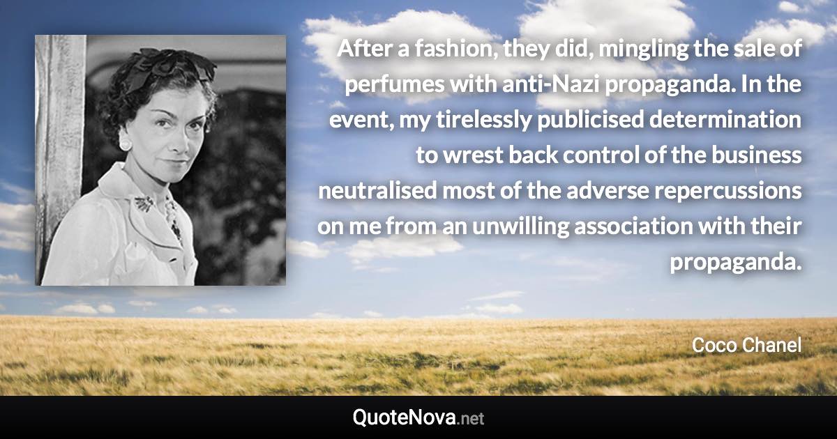 After a fashion, they did, mingling the sale of perfumes with anti-Nazi propaganda. In the event, my tirelessly publicised determination to wrest back control of the business neutralised most of the adverse repercussions on me from an unwilling association with their propaganda. - Coco Chanel quote