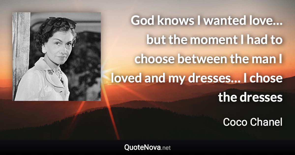 God knows I wanted love… but the moment I had to choose between the man I loved and my dresses… I chose the dresses - Coco Chanel quote